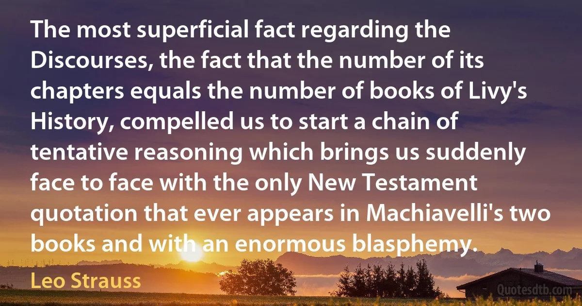 The most superficial fact regarding the Discourses, the fact that the number of its chapters equals the number of books of Livy's History, compelled us to start a chain of tentative reasoning which brings us suddenly face to face with the only New Testament quotation that ever appears in Machiavelli's two books and with an enormous blasphemy. (Leo Strauss)