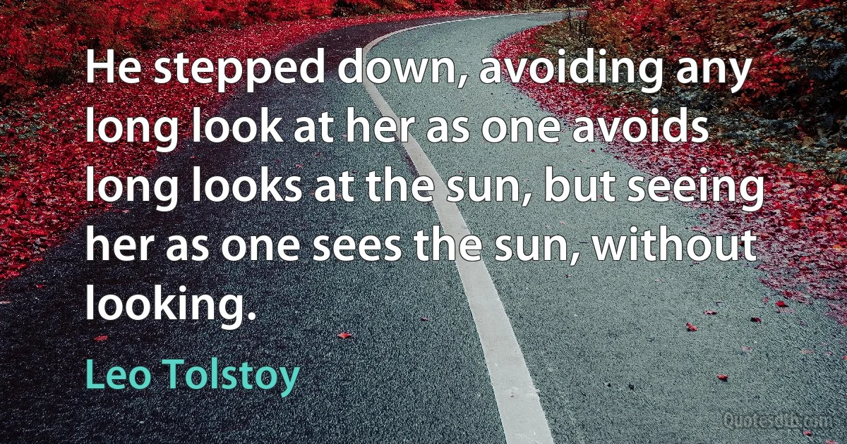 He stepped down, avoiding any long look at her as one avoids long looks at the sun, but seeing her as one sees the sun, without looking. (Leo Tolstoy)