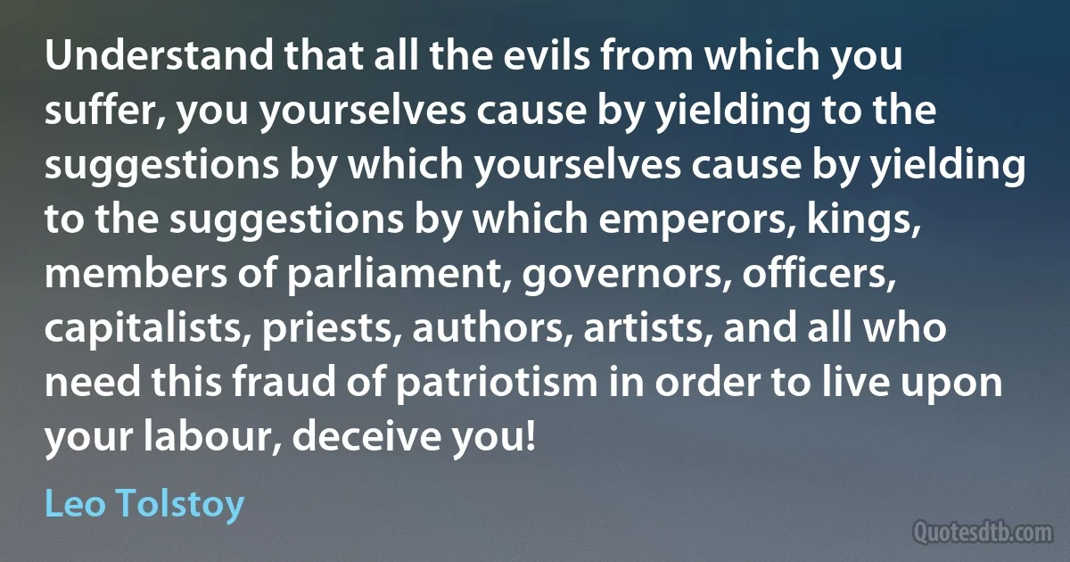 Understand that all the evils from which you suffer, you yourselves cause by yielding to the suggestions by which yourselves cause by yielding to the suggestions by which emperors, kings, members of parliament, governors, officers, capitalists, priests, authors, artists, and all who need this fraud of patriotism in order to live upon your labour, deceive you! (Leo Tolstoy)