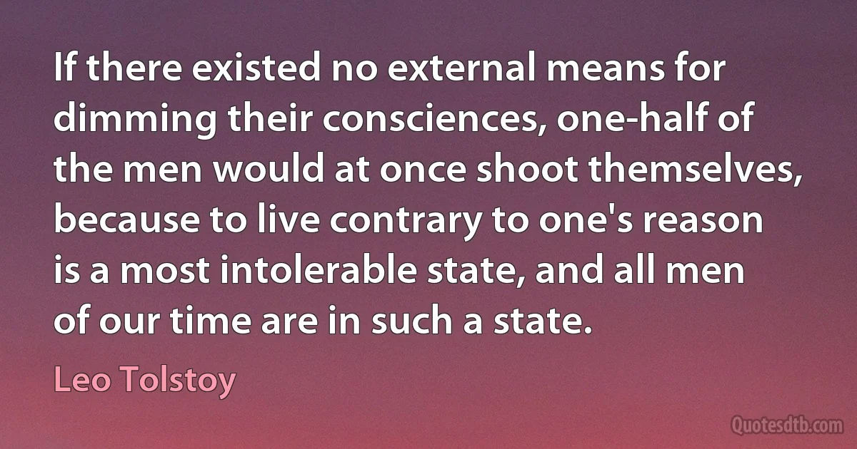 If there existed no external means for dimming their consciences, one-half of the men would at once shoot themselves, because to live contrary to one's reason is a most intolerable state, and all men of our time are in such a state. (Leo Tolstoy)