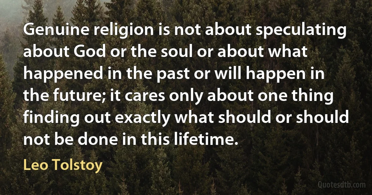 Genuine religion is not about speculating about God or the soul or about what happened in the past or will happen in the future; it cares only about one thing finding out exactly what should or should not be done in this lifetime. (Leo Tolstoy)