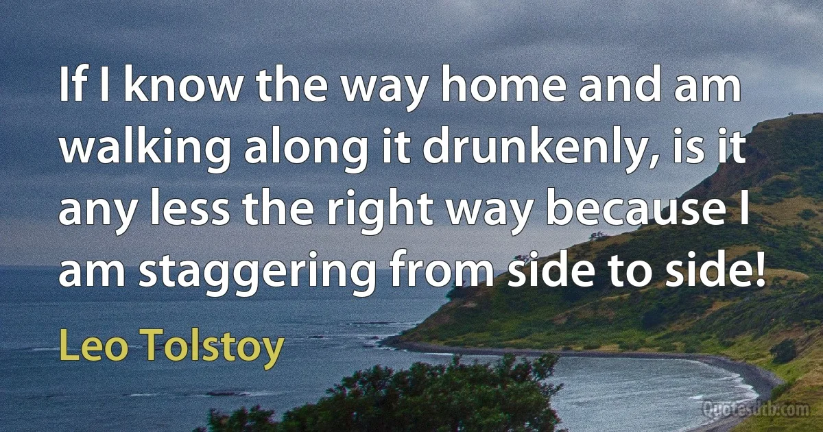 If I know the way home and am walking along it drunkenly, is it any less the right way because I am staggering from side to side! (Leo Tolstoy)