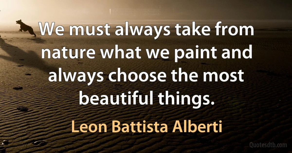 We must always take from nature what we paint and always choose the most beautiful things. (Leon Battista Alberti)