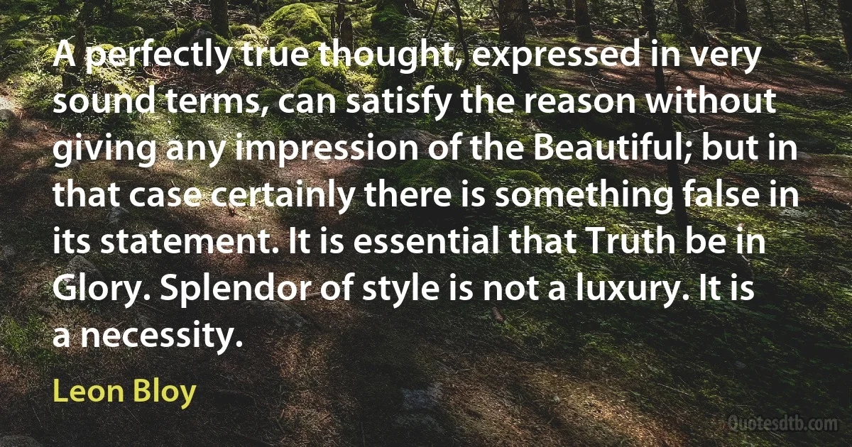 A perfectly true thought, expressed in very sound terms, can satisfy the reason without giving any impression of the Beautiful; but in that case certainly there is something false in its statement. It is essential that Truth be in Glory. Splendor of style is not a luxury. It is a necessity. (Leon Bloy)