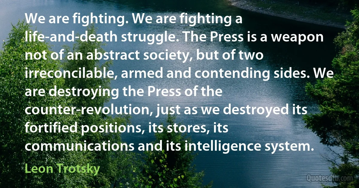 We are fighting. We are fighting a life-and-death struggle. The Press is a weapon not of an abstract society, but of two irreconcilable, armed and contending sides. We are destroying the Press of the counter-revolution, just as we destroyed its fortified positions, its stores, its communications and its intelligence system. (Leon Trotsky)