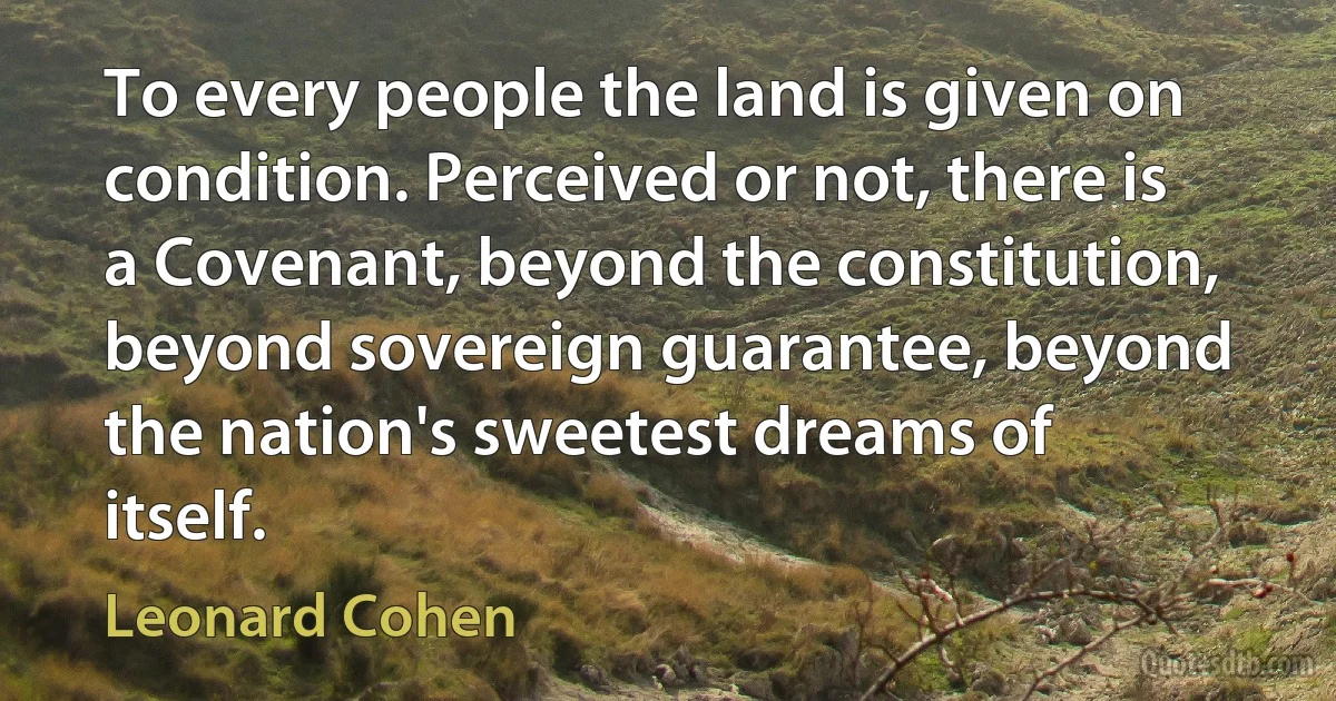 To every people the land is given on condition. Perceived or not, there is a Covenant, beyond the constitution, beyond sovereign guarantee, beyond the nation's sweetest dreams of itself. (Leonard Cohen)