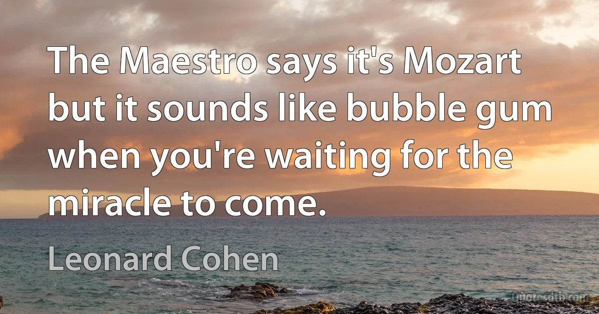 The Maestro says it's Mozart but it sounds like bubble gum when you're waiting for the miracle to come. (Leonard Cohen)