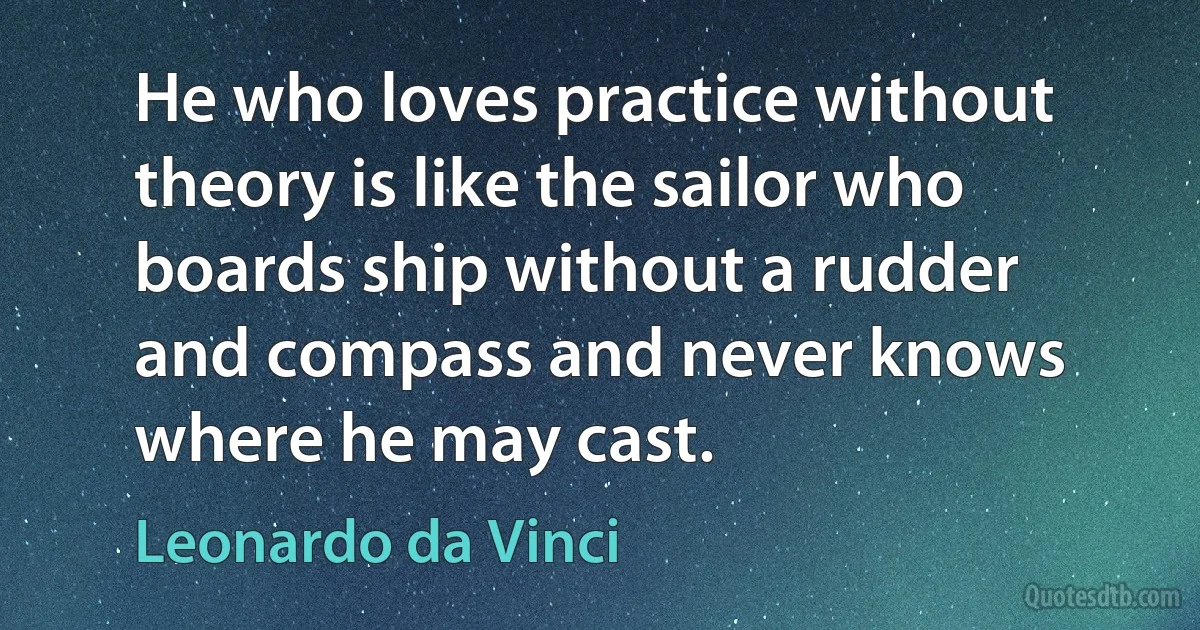 He who loves practice without theory is like the sailor who boards ship without a rudder and compass and never knows where he may cast. (Leonardo da Vinci)