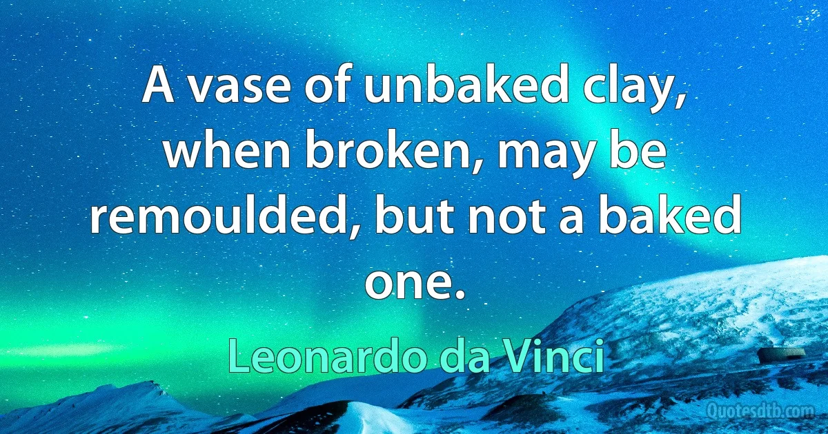 A vase of unbaked clay, when broken, may be remoulded, but not a baked one. (Leonardo da Vinci)