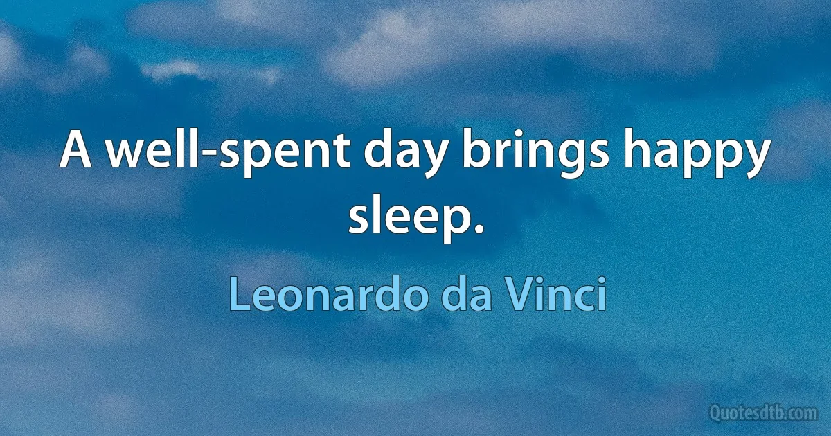 A well-spent day brings happy sleep. (Leonardo da Vinci)