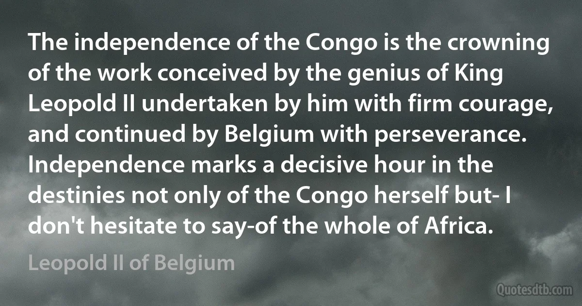 The independence of the Congo is the crowning of the work conceived by the genius of King Leopold II undertaken by him with firm courage, and continued by Belgium with perseverance. Independence marks a decisive hour in the destinies not only of the Congo herself but- I don't hesitate to say-of the whole of Africa. (Leopold II of Belgium)