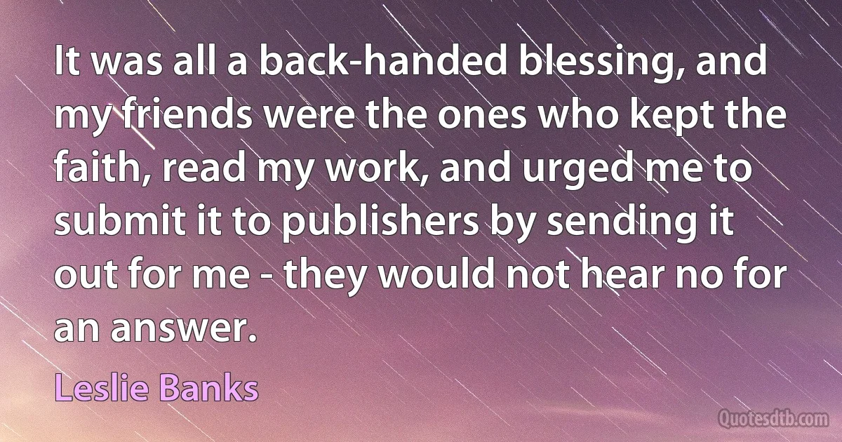 It was all a back-handed blessing, and my friends were the ones who kept the faith, read my work, and urged me to submit it to publishers by sending it out for me - they would not hear no for an answer. (Leslie Banks)