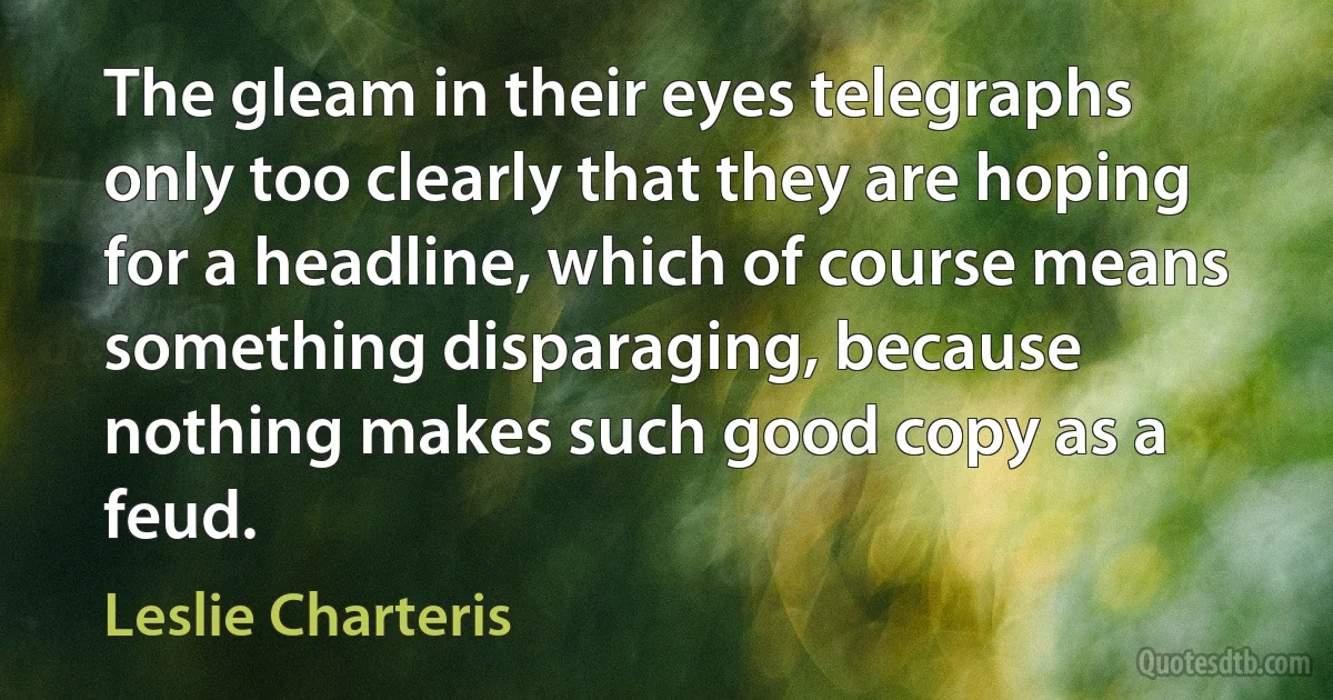 The gleam in their eyes telegraphs only too clearly that they are hoping for a headline, which of course means something disparaging, because nothing makes such good copy as a feud. (Leslie Charteris)