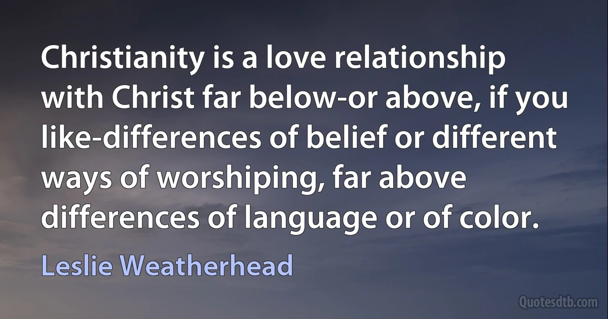 Christianity is a love relationship with Christ far below-or above, if you like-differences of belief or different ways of worshiping, far above differences of language or of color. (Leslie Weatherhead)