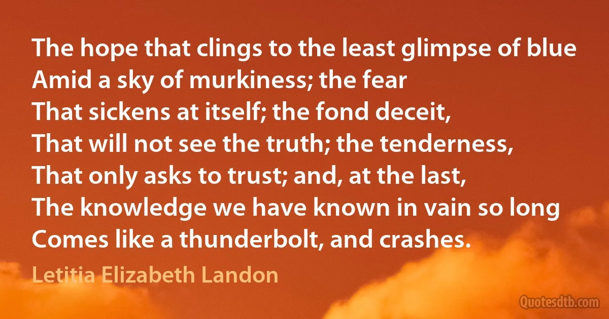 The hope that clings to the least glimpse of blue
Amid a sky of murkiness; the fear
That sickens at itself; the fond deceit,
That will not see the truth; the tenderness,
That only asks to trust; and, at the last,
The knowledge we have known in vain so long
Comes like a thunderbolt, and crashes. (Letitia Elizabeth Landon)