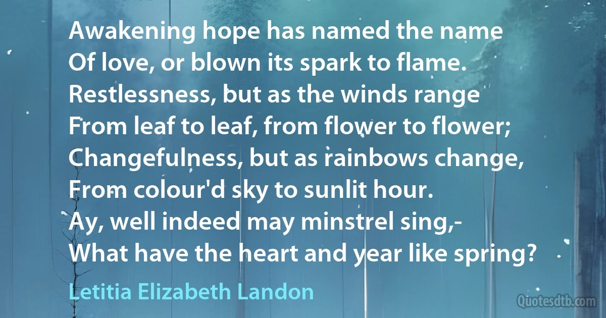 Awakening hope has named the name
Of love, or blown its spark to flame.
Restlessness, but as the winds range
From leaf to leaf, from flower to flower;
Changefulness, but as rainbows change,
From colour'd sky to sunlit hour.
Ay, well indeed may minstrel sing,-
What have the heart and year like spring? (Letitia Elizabeth Landon)