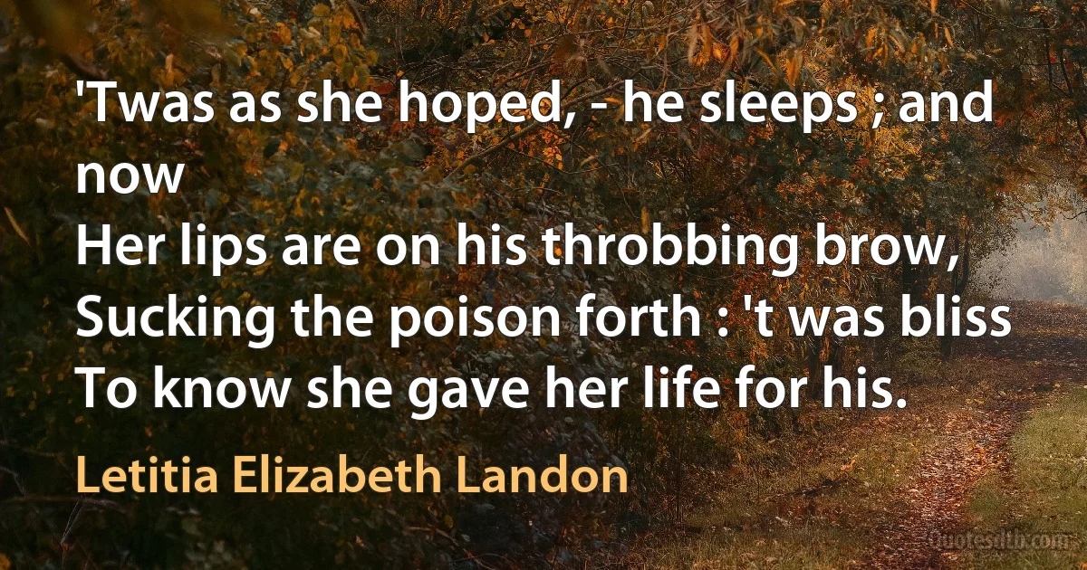 'Twas as she hoped, - he sleeps ; and now
Her lips are on his throbbing brow,
Sucking the poison forth : 't was bliss
To know she gave her life for his. (Letitia Elizabeth Landon)