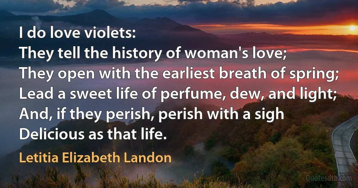 I do love violets:
They tell the history of woman's love;
They open with the earliest breath of spring;
Lead a sweet life of perfume, dew, and light;
And, if they perish, perish with a sigh
Delicious as that life. (Letitia Elizabeth Landon)