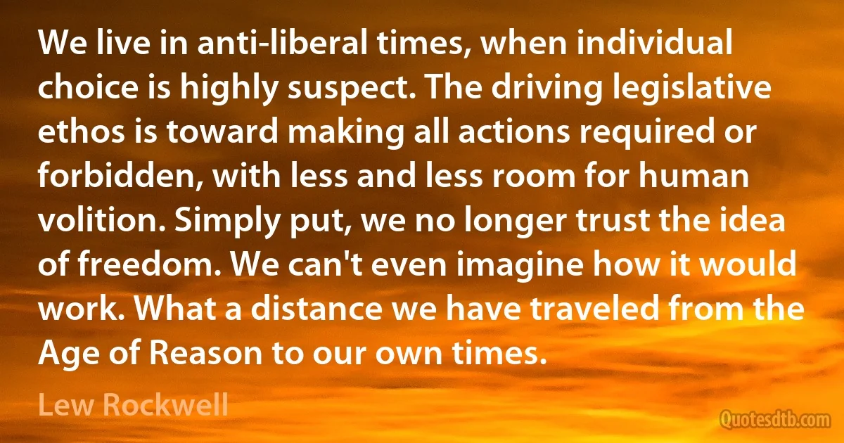 We live in anti-liberal times, when individual choice is highly suspect. The driving legislative ethos is toward making all actions required or forbidden, with less and less room for human volition. Simply put, we no longer trust the idea of freedom. We can't even imagine how it would work. What a distance we have traveled from the Age of Reason to our own times. (Lew Rockwell)