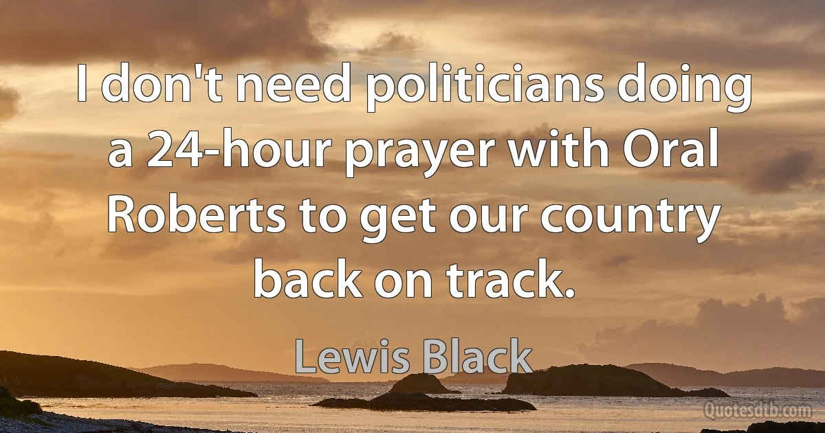 I don't need politicians doing a 24-hour prayer with Oral Roberts to get our country back on track. (Lewis Black)