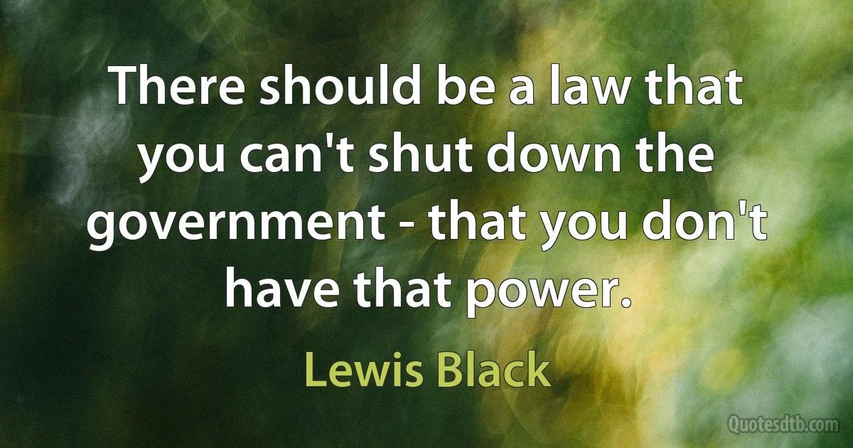 There should be a law that you can't shut down the government - that you don't have that power. (Lewis Black)