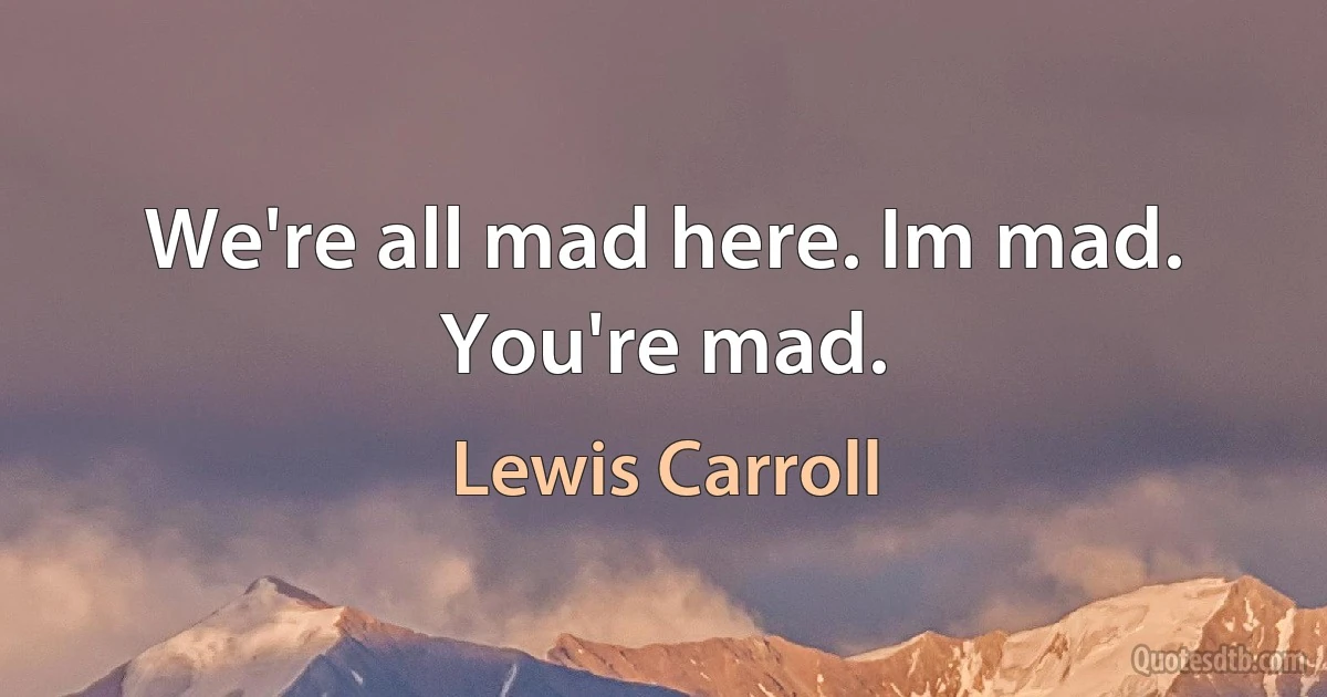 We're all mad here. Im mad. You're mad. (Lewis Carroll)