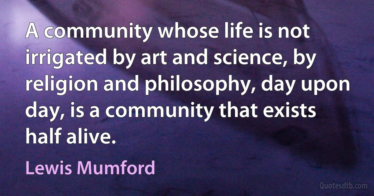 A community whose life is not irrigated by art and science, by religion and philosophy, day upon day, is a community that exists half alive. (Lewis Mumford)