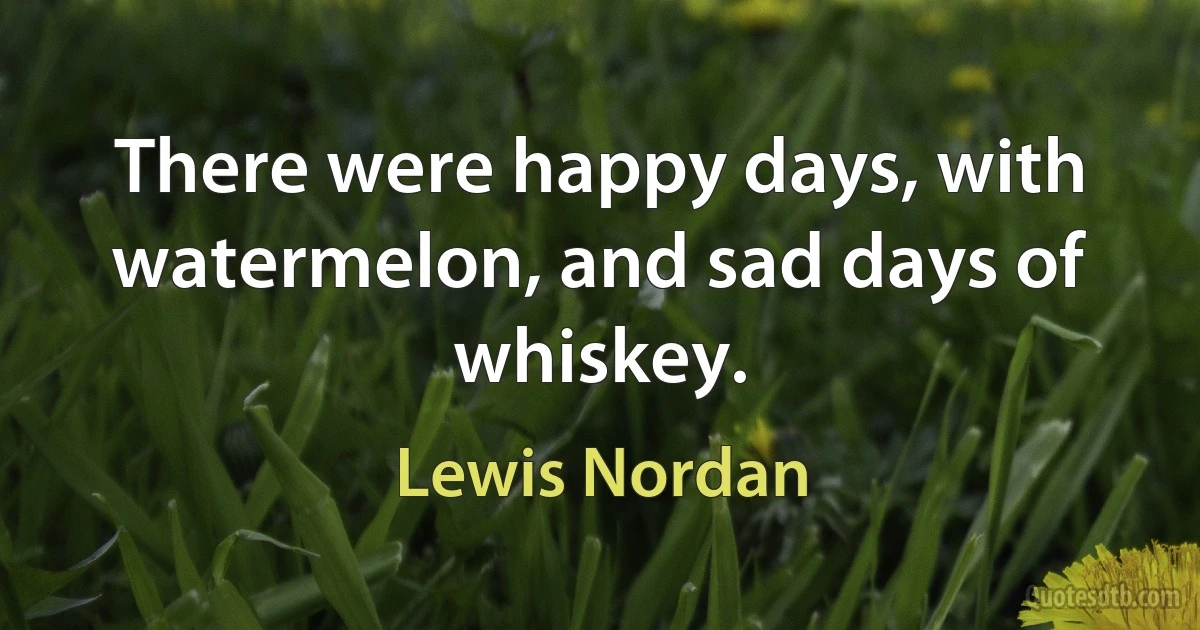 There were happy days, with watermelon, and sad days of whiskey. (Lewis Nordan)