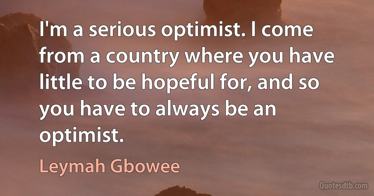 I'm a serious optimist. I come from a country where you have little to be hopeful for, and so you have to always be an optimist. (Leymah Gbowee)