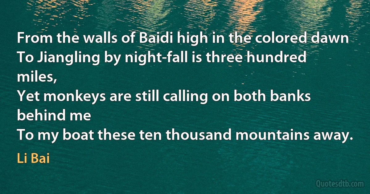 From the walls of Baidi high in the colored dawn
To Jiangling by night-fall is three hundred miles,
Yet monkeys are still calling on both banks behind me
To my boat these ten thousand mountains away. (Li Bai)