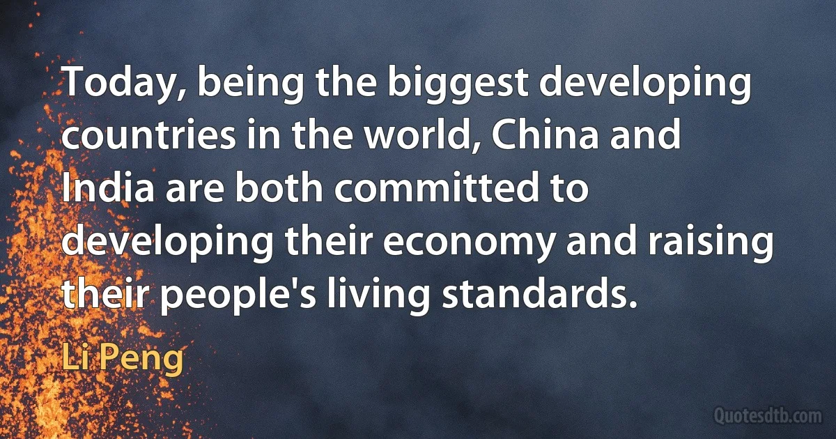 Today, being the biggest developing countries in the world, China and India are both committed to developing their economy and raising their people's living standards. (Li Peng)