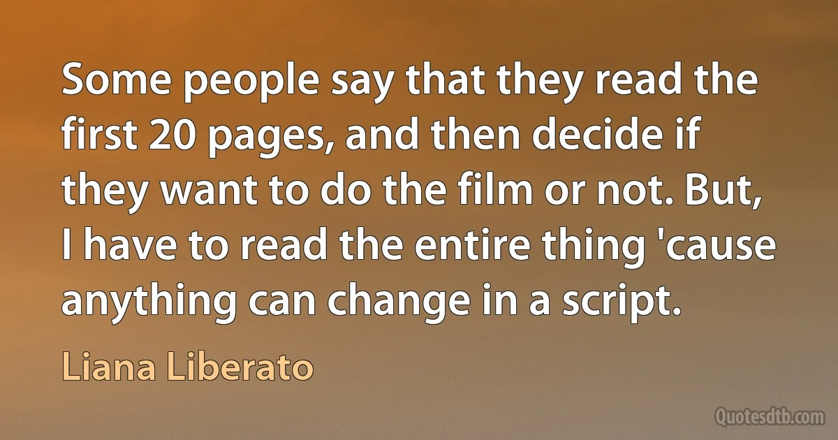 Some people say that they read the first 20 pages, and then decide if they want to do the film or not. But, I have to read the entire thing 'cause anything can change in a script. (Liana Liberato)