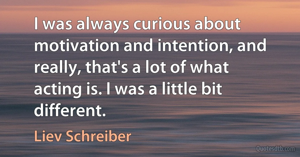 I was always curious about motivation and intention, and really, that's a lot of what acting is. I was a little bit different. (Liev Schreiber)