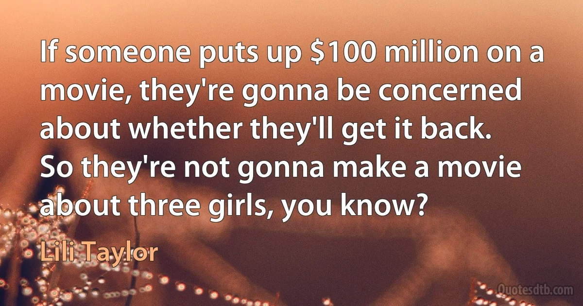 If someone puts up $100 million on a movie, they're gonna be concerned about whether they'll get it back. So they're not gonna make a movie about three girls, you know? (Lili Taylor)