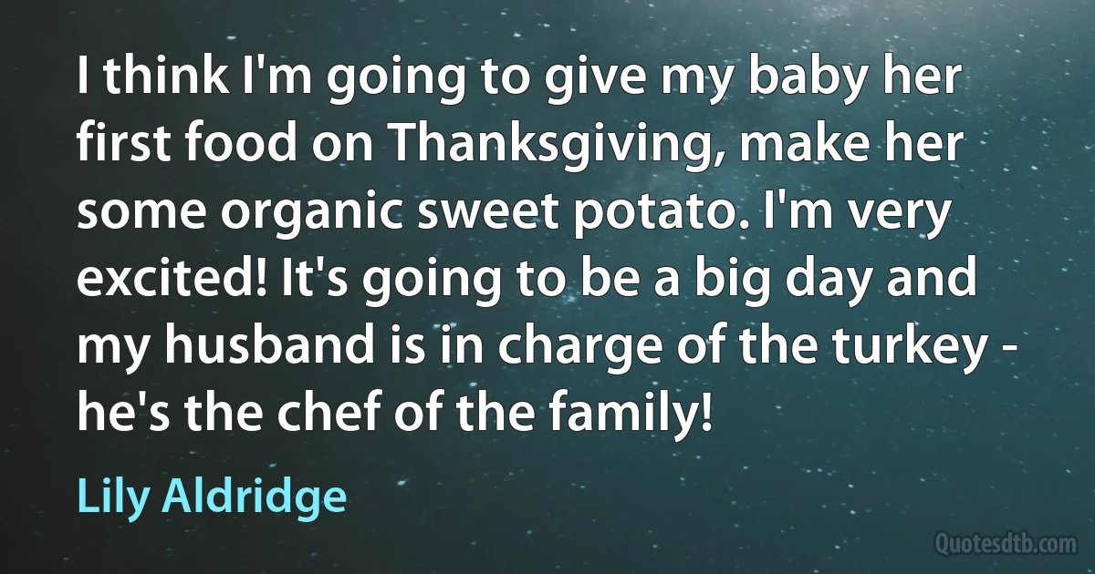 I think I'm going to give my baby her first food on Thanksgiving, make her some organic sweet potato. I'm very excited! It's going to be a big day and my husband is in charge of the turkey - he's the chef of the family! (Lily Aldridge)