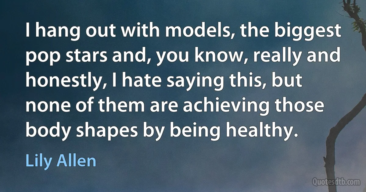 I hang out with models, the biggest pop stars and, you know, really and honestly, I hate saying this, but none of them are achieving those body shapes by being healthy. (Lily Allen)