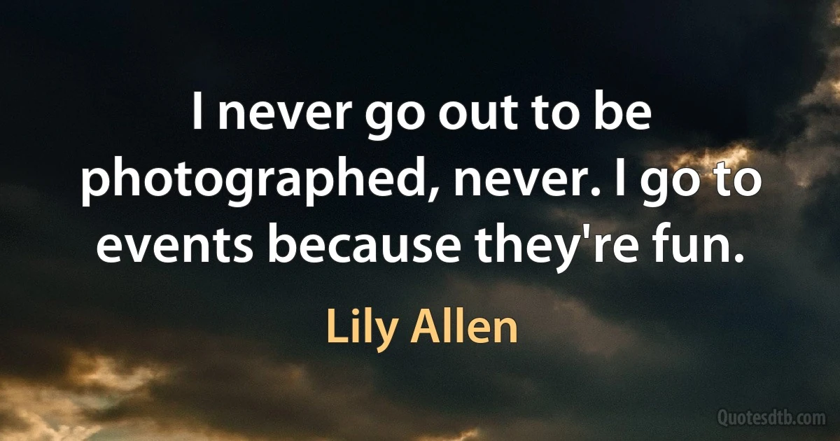 I never go out to be photographed, never. I go to events because they're fun. (Lily Allen)