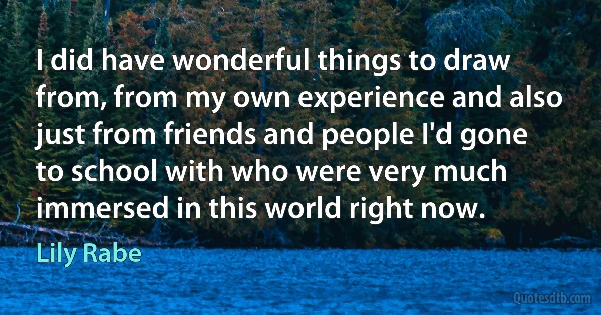 I did have wonderful things to draw from, from my own experience and also just from friends and people I'd gone to school with who were very much immersed in this world right now. (Lily Rabe)