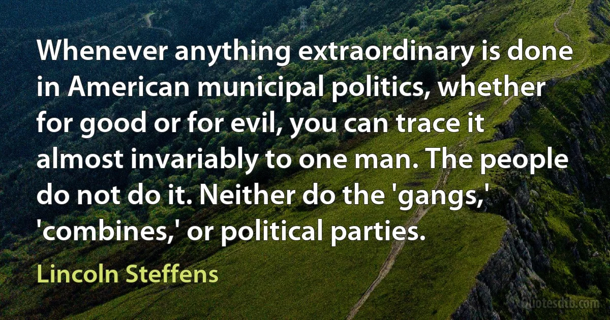 Whenever anything extraordinary is done in American municipal politics, whether for good or for evil, you can trace it almost invariably to one man. The people do not do it. Neither do the 'gangs,' 'combines,' or political parties. (Lincoln Steffens)