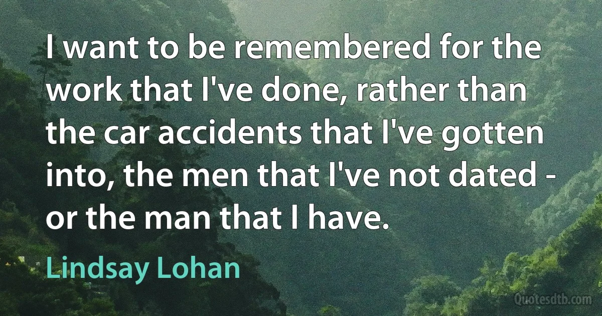 I want to be remembered for the work that I've done, rather than the car accidents that I've gotten into, the men that I've not dated - or the man that I have. (Lindsay Lohan)