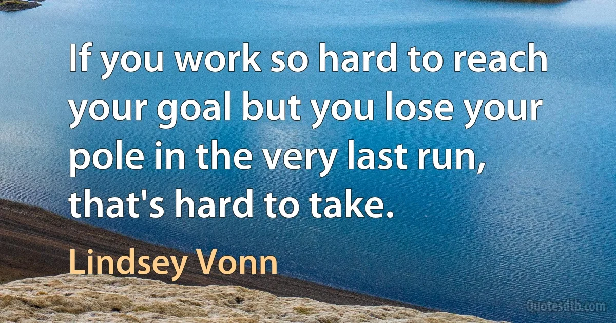 If you work so hard to reach your goal but you lose your pole in the very last run, that's hard to take. (Lindsey Vonn)