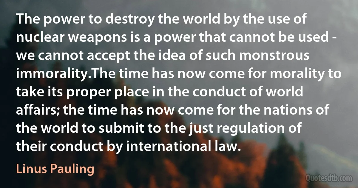 The power to destroy the world by the use of nuclear weapons is a power that cannot be used - we cannot accept the idea of such monstrous immorality.The time has now come for morality to take its proper place in the conduct of world affairs; the time has now come for the nations of the world to submit to the just regulation of their conduct by international law. (Linus Pauling)