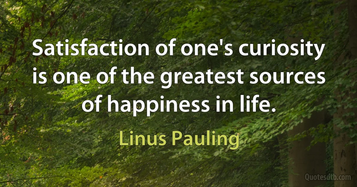 Satisfaction of one's curiosity is one of the greatest sources of happiness in life. (Linus Pauling)