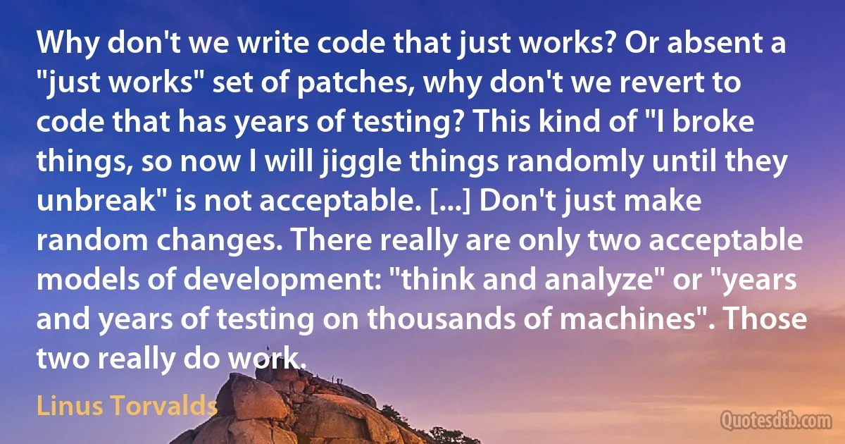 Why don't we write code that just works? Or absent a "just works" set of patches, why don't we revert to code that has years of testing? This kind of "I broke things, so now I will jiggle things randomly until they unbreak" is not acceptable. [...] Don't just make random changes. There really are only two acceptable models of development: "think and analyze" or "years and years of testing on thousands of machines". Those two really do work. (Linus Torvalds)