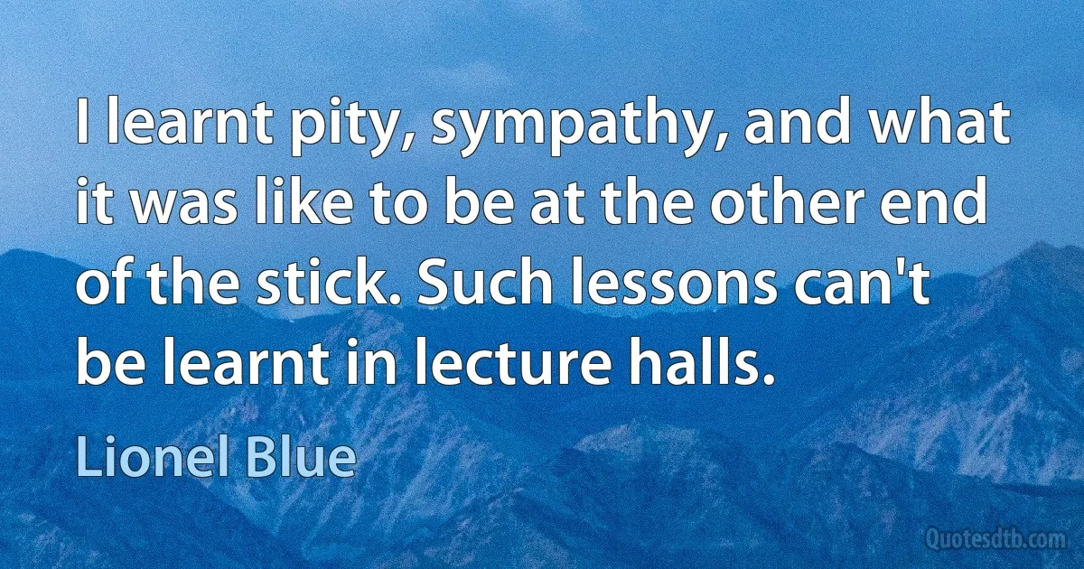 I learnt pity, sympathy, and what it was like to be at the other end of the stick. Such lessons can't be learnt in lecture halls. (Lionel Blue)