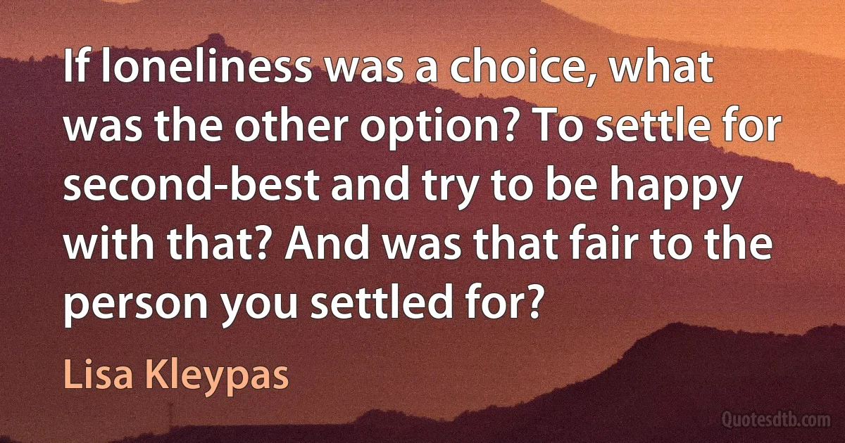 If loneliness was a choice, what was the other option? To settle for second-best and try to be happy with that? And was that fair to the person you settled for? (Lisa Kleypas)