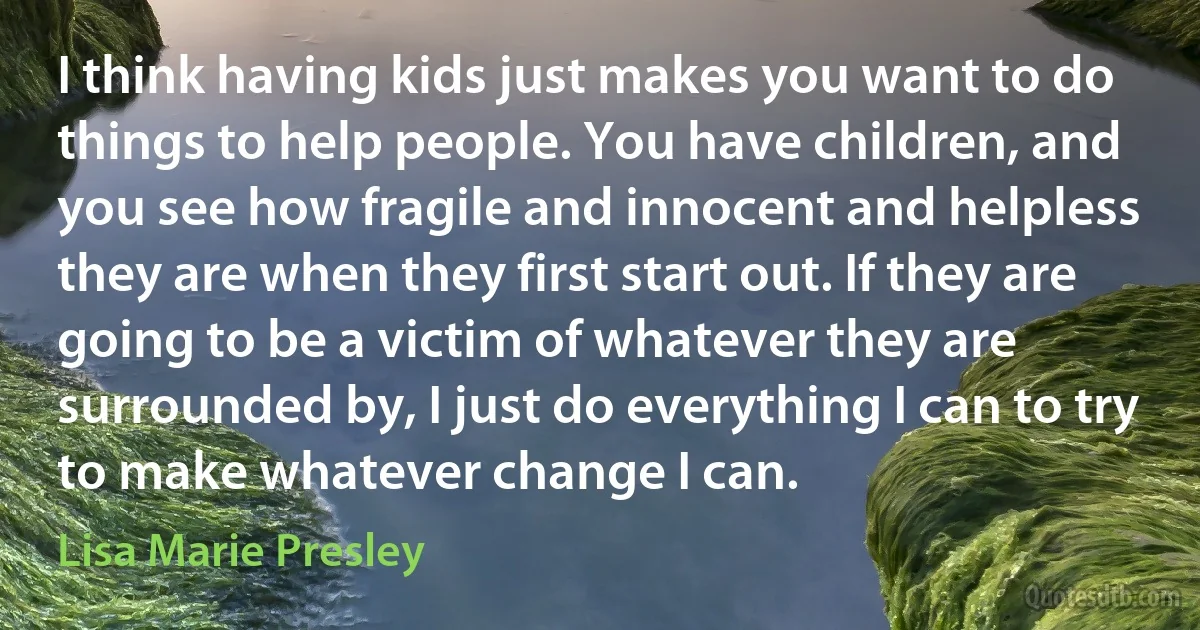 I think having kids just makes you want to do things to help people. You have children, and you see how fragile and innocent and helpless they are when they first start out. If they are going to be a victim of whatever they are surrounded by, I just do everything I can to try to make whatever change I can. (Lisa Marie Presley)