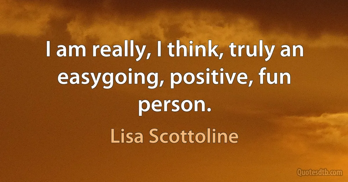 I am really, I think, truly an easygoing, positive, fun person. (Lisa Scottoline)