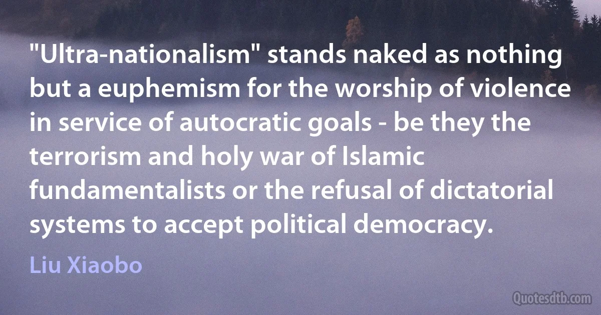 "Ultra-nationalism" stands naked as nothing but a euphemism for the worship of violence in service of autocratic goals - be they the terrorism and holy war of Islamic fundamentalists or the refusal of dictatorial systems to accept political democracy. (Liu Xiaobo)