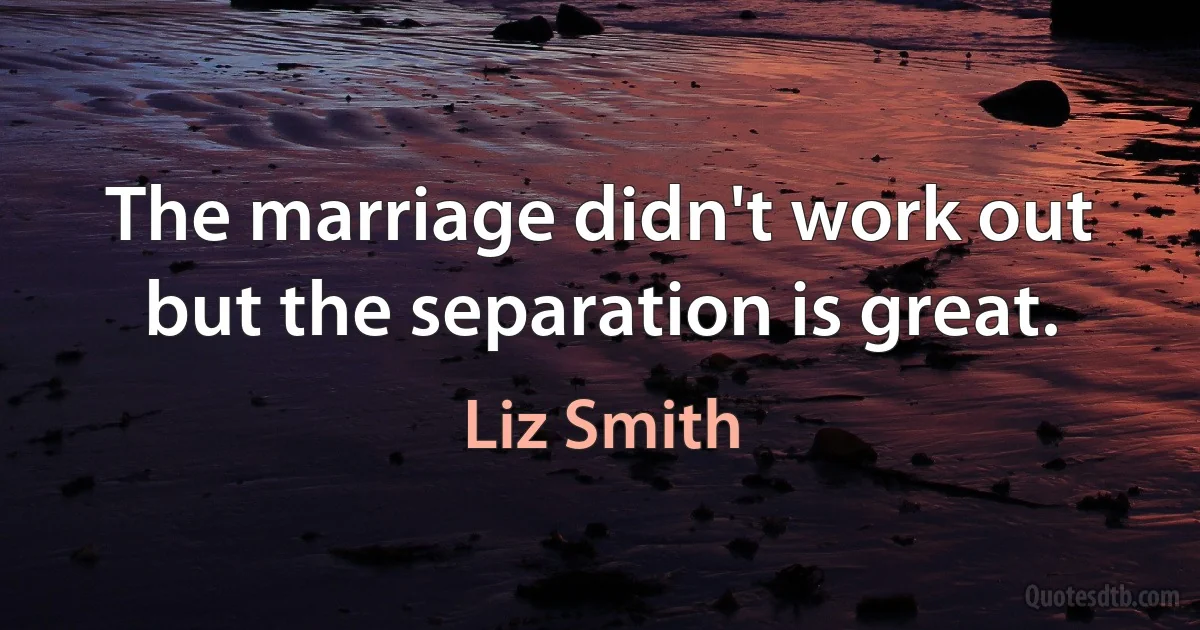 The marriage didn't work out but the separation is great. (Liz Smith)